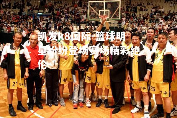 篮球明星纷纷登场赛场精彩绝伦